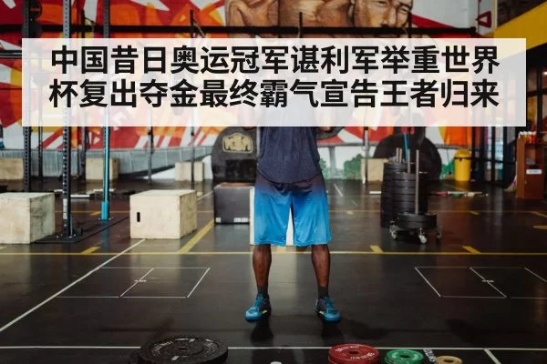 中国昔日奥运冠军谌利军举重世界杯复出夺金最终霸气宣告王者归来