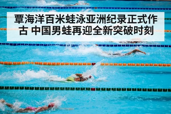 覃海洋百米蛙泳亚洲纪录正式作古 中国男蛙再迎全新突破时刻