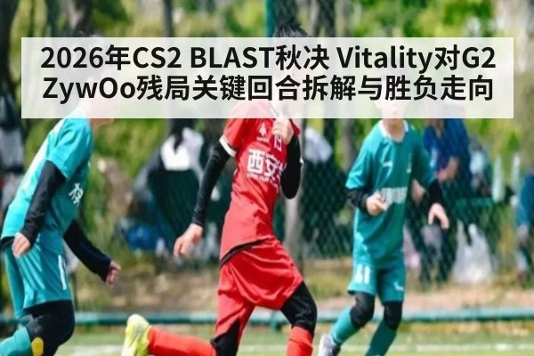 2026年CS2 BLAST秋决 Vitality对G2 ZywOo残局关键回合拆解与胜负走向